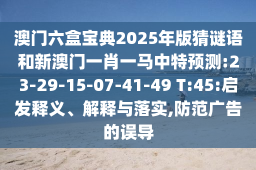 澳門六盒寶典2025年版猜謎語和新澳門一肖一馬中特預(yù)測(cè):23-29-15-07-41-49 T:45:啟發(fā)釋義、解釋與落實(shí),防范廣告的誤導(dǎo)