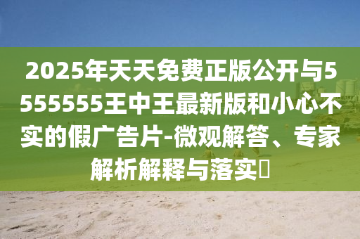2025年天天免費(fèi)正版公開與5555555王中王最新版和小心不實(shí)的假廣告片-微觀解答、專家解析解釋與落實(shí)?