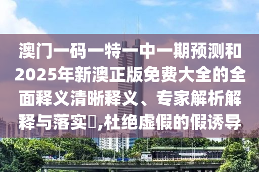 澳門一碼一特一中一期預測和2025年新澳正版免費大全的全面釋義清晰釋義、專家解析解釋與落實?,杜絕虛假的假誘導