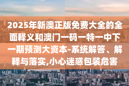 2025年新澳正版免費(fèi)大全的全面釋義和澳門一碼一特一中下一期預(yù)測(cè)大資本-系統(tǒng)解答、解釋與落實(shí),小心迷惑包裝危害