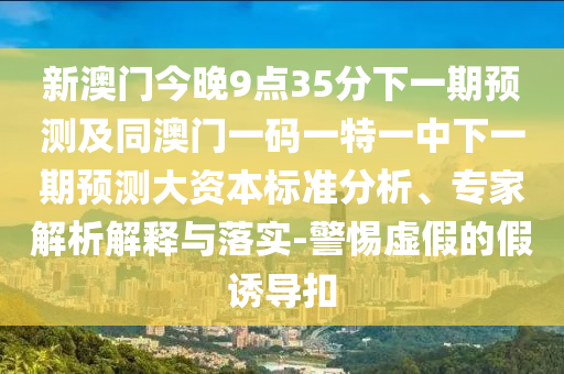 新澳門(mén)今晚9點(diǎn)35分下一期預(yù)測(cè)及同澳門(mén)一碼一特一中下一期預(yù)測(cè)大資本標(biāo)準(zhǔn)分析、專(zhuān)家解析解釋與落實(shí)-警惕虛假的假誘導(dǎo)扣