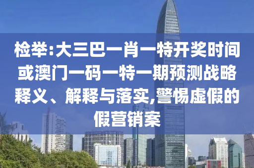 檢舉:大三巴一肖一特開獎時間或澳門一碼一特一期預測戰(zhàn)略釋義、解釋與落實,警惕虛假的假營銷案