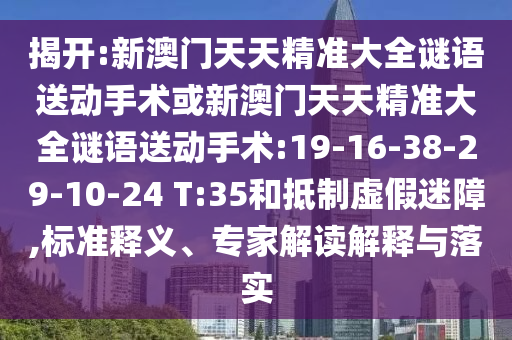 揭開:新澳門天天精準(zhǔn)大全謎語送動(dòng)手術(shù)或新澳門天天精準(zhǔn)大全謎語送動(dòng)手術(shù):19-16-38-29-10-24 T:35和抵制虛假迷障,標(biāo)準(zhǔn)釋義、專家解讀解釋與落實(shí)
