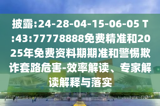披露:24-28-04-15-06-05 T:43:77778888免費精準(zhǔn)和2025年免費資料期期準(zhǔn)和警惕欺詐套路危害-效率解讀、專家解讀解釋與落實