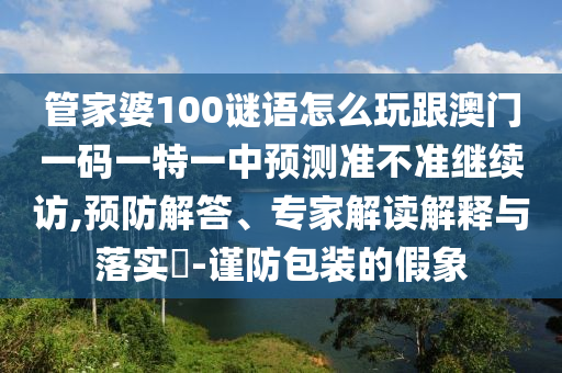 管家婆100謎語怎么玩跟澳門一碼一特一中預(yù)測準(zhǔn)不準(zhǔn)繼續(xù)訪,預(yù)防解答、專家解讀解釋與落實(shí)?-謹(jǐn)防包裝的假象