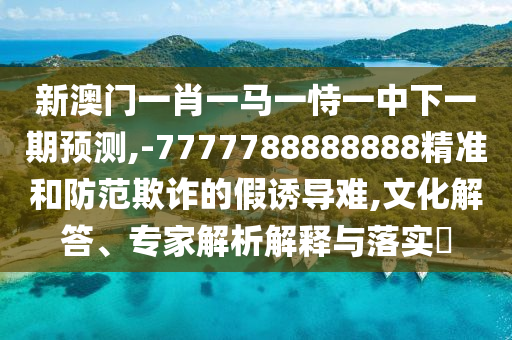 新澳門一肖一馬一恃一中下一期預(yù)測,-7777788888888精準(zhǔn)和防范欺詐的假誘導(dǎo)難,文化解答、專家解析解釋與落實?