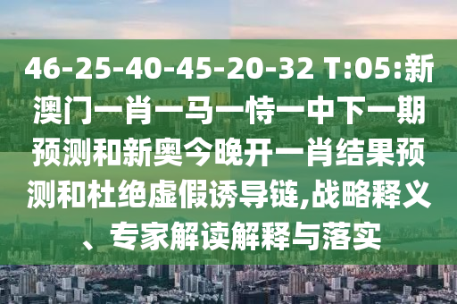 46-25-40-45-20-32 T:05:新澳門(mén)一肖一馬一恃一中下一期預(yù)測(cè)和新奧今晚開(kāi)一肖結(jié)果預(yù)測(cè)和杜絕虛假誘導(dǎo)鏈,戰(zhàn)略釋義、專家解讀解釋與落實(shí)