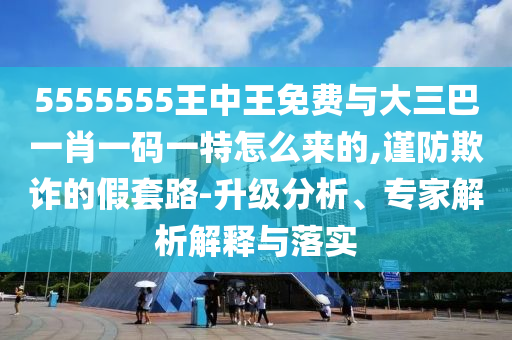 5555555王中王免費(fèi)與大三巴一肖一碼一特怎么來的,謹(jǐn)防欺詐的假套路-升級(jí)分析、專家解析解釋與落實(shí)