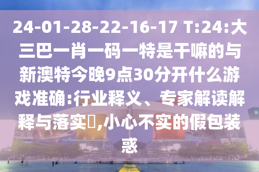 24-01-28-22-16-17 T:24:大三巴一肖一碼一特是干嘛的與新澳特今晚9點30分開什么游戲準(zhǔn)確:行業(yè)釋義、專家解讀解釋與落實?,小心不實的假包裝惑