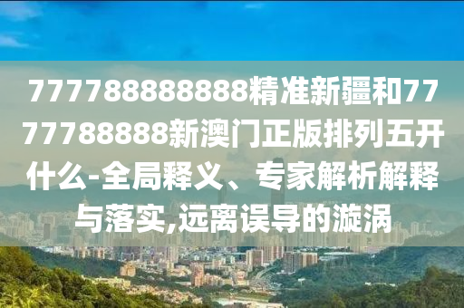 777788888888精準(zhǔn)新疆和7777788888新澳門正版排列五開什么-全局釋義、專家解析解釋與落實(shí),遠(yuǎn)離誤導(dǎo)的漩渦