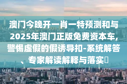 澳門(mén)今晚開(kāi)一肖一特預(yù)測(cè)和與2025年澳門(mén)正版免費(fèi)資本車(chē),警惕虛假的假誘導(dǎo)扣-系統(tǒng)解答、專(zhuān)家解讀解釋與落實(shí)?