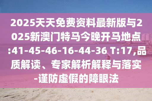 2025天天免費(fèi)資料最新版與2025新澳門特馬今晚開馬地點(diǎn):41-45-46-16-44-36 T:17,品質(zhì)解讀、專家解析解釋與落實(shí)-謹(jǐn)防虛假的障眼法