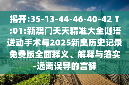 揭開:35-13-44-46-40-42 T:01:新澳門天天精準(zhǔn)大全謎語送動(dòng)手術(shù)與2025新奧歷史記錄免費(fèi)版全面釋義、解釋與落實(shí)-遠(yuǎn)離誤導(dǎo)的言辭