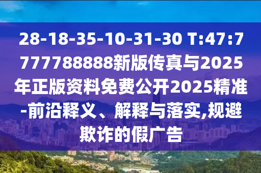 28-18-35-10-31-30 T:47:7777788888新版?zhèn)髡媾c2025年正版資料免費公開2025精準(zhǔn)-前沿釋義、解釋與落實,規(guī)避欺詐的假廣告