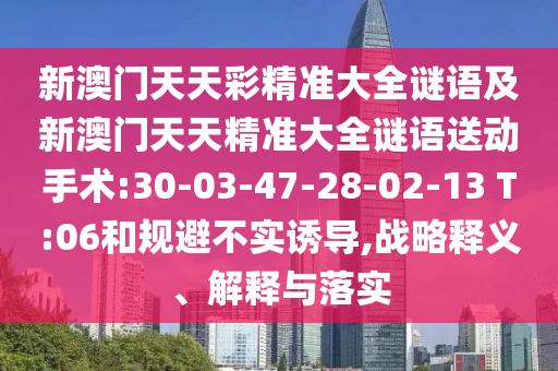 新澳門天天彩精準(zhǔn)大全謎語(yǔ)及新澳門天天精準(zhǔn)大全謎語(yǔ)送動(dòng)手術(shù):30-03-47-28-02-13 T:06和規(guī)避不實(shí)誘導(dǎo),戰(zhàn)略釋義、解釋與落實(shí)