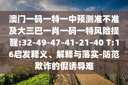 澳門一碼一特一中預測準不準及大三巴一肖一碼一特風險提醒:32-49-47-41-21-40 T:16啟發(fā)釋義、解釋與落實-防范欺詐的假誘導難