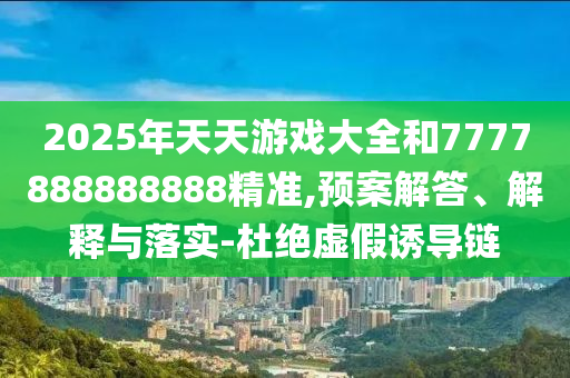 2025年天天游戲大全和7777888888888精準(zhǔn),預(yù)案解答、解釋與落實(shí)-杜絕虛假誘導(dǎo)鏈