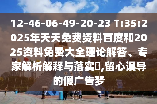 12-46-06-49-20-23 T:35:2025年天天免費(fèi)資料百度和2025資料免費(fèi)大全理論解答、專家解析解釋與落實(shí)?,留心誤導(dǎo)的假?gòu)V告夢(mèng)