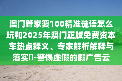 澳門管家婆100精準(zhǔn)謎語怎么玩和2025年澳門正版免費資本車熱點釋義、專家解析解釋與落實?-警惕虛假的假廣告云