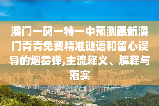 澳門一碼一特一中預(yù)測跟新澳門青青免費精準(zhǔn)謎語和留心誤導(dǎo)的煙霧彈,主流釋義、解釋與落實