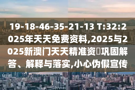 19-18-46-35-21-13 T:32:2025年天天免費(fèi)資料,2025與2025新澳門(mén)天天精準(zhǔn)資枓鞏固解答、解釋與落實(shí),小心偽假宣傳