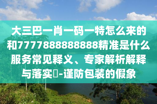 大三巴一肖一碼一特怎么來的和7777888888888精準是什么服務(wù)常見釋義、專家解析解釋與落實?-謹防包裝的假象