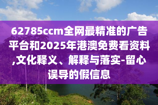 62785ccm全網(wǎng)最精準的廣告平臺和2025年港澳免費看資料,文化釋義、解釋與落實-留心誤導的假信息