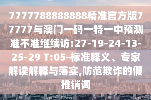 7777788888888精準(zhǔn)官方版77777與澳門(mén)一碼一特一中預(yù)測(cè)準(zhǔn)不準(zhǔn)繼續(xù)訪:27-19-24-13-25-29 T:05-標(biāo)準(zhǔn)釋義、專(zhuān)家解讀解釋與落實(shí),防范欺詐的假推銷(xiāo)詞