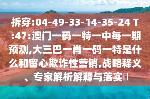 拆穿:04-49-33-14-35-24 T:47:澳門一碼一特一中每一期預測,大三巴一肖一碼一特是什么和留心欺詐性營銷,戰(zhàn)略釋義、專家解析解釋與落實?