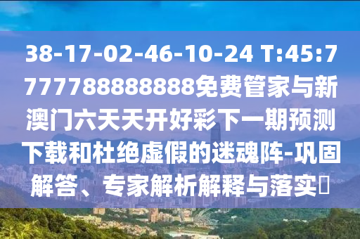 38-17-02-46-10-24 T:45:7777788888888免費管家與新澳門六天天開好彩下一期預(yù)測下載和杜絕虛假的迷魂陣-鞏固解答、專家解析解釋與落實?