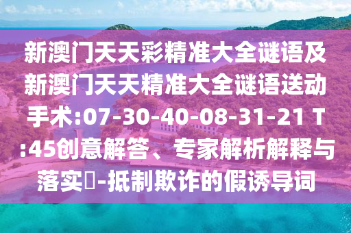 新澳門天天彩精準(zhǔn)大全謎語及新澳門天天精準(zhǔn)大全謎語送動(dòng)手術(shù):07-30-40-08-31-21 T:45創(chuàng)意解答、專家解析解釋與落實(shí)?-抵制欺詐的假誘導(dǎo)詞
