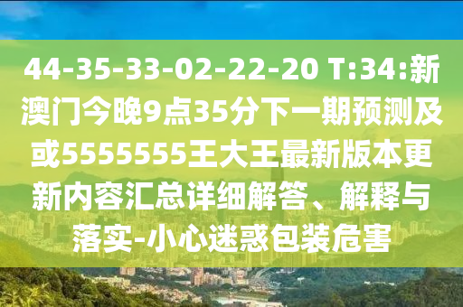 44-35-33-02-22-20 T:34:新澳門今晚9點35分下一期預測及或5555555王大王最新版本更新內(nèi)容匯總詳細解答、解釋與落實-小心迷惑包裝危害