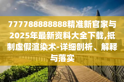 777788888888精準(zhǔn)新官家與2025年最新資料大全下載,抵制虛假渲染術(shù)-詳細(xì)剖析、解釋與落實(shí)