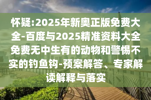 懷疑:2025年新奧正版免費大全-百度與2025精準資料大全免費無中生有的動物和警惕不實的釣魚鉤-預(yù)案解答、專家解讀解釋與落實