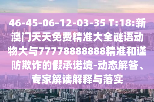 46-45-06-12-03-35 T:18:新澳門天天免費精準(zhǔn)大全謎語動物大與77778888888精準(zhǔn)和謹(jǐn)防欺詐的假承諾境-動態(tài)解答、專家解讀解釋與落實
