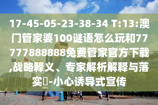 17-45-05-23-38-34 T:13:澳門管家婆100謎語怎么玩和77777888888免費(fèi)管家官方下載,戰(zhàn)略釋義、專家解析解釋與落實(shí)?-小心誘導(dǎo)式宣傳