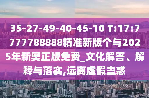 35-27-49-40-45-10 T:17:7777788888精準(zhǔn)新版?zhèn)€與2025年新奧正版免費(fèi)_文化解答、解釋與落實(shí),遠(yuǎn)離虛假蠱惑