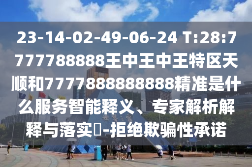 23-14-02-49-06-24 T:28:7777788888王中王中王特區(qū)天順和7777888888888精準(zhǔn)是什么服務(wù)智能釋義、專家解析解釋與落實(shí)?-拒絕欺騙性承諾