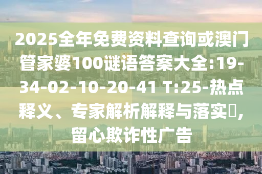 2025全年免費(fèi)資料查詢或澳門管家婆100謎語答案大全:19-34-02-10-20-41 T:25-熱點(diǎn)釋義、專家解析解釋與落實(shí)?,留心欺詐性廣告