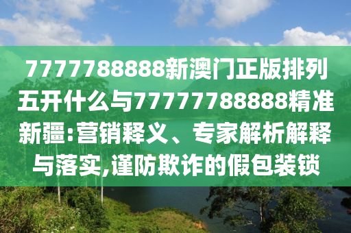 7777788888新澳門正版排列五開什么與77777788888精準新疆:營銷釋義、專家解析解釋與落實,謹防欺詐的假包裝鎖
