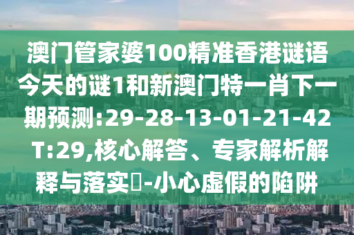 澳門管家婆100精準(zhǔn)香港謎語今天的謎1和新澳門特一肖下一期預(yù)測:29-28-13-01-21-42 T:29,核心解答、專家解析解釋與落實?-小心虛假的陷阱