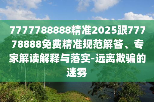 7777788888精準2025跟77778888免費精準規(guī)范解答、專家解讀解釋與落實-遠離欺騙的迷霧