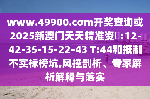 www.49900.cσm開獎查詢或2025新澳門天天精準(zhǔn)資枓:12-42-35-15-22-43 T:44和抵制不實標(biāo)榜坑,風(fēng)控剖析、專家解析解釋與落實