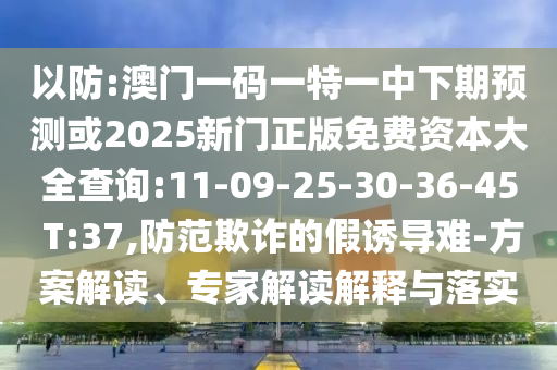 以防:澳門一碼一特一中下期預測或2025新門正版免費資本大全查詢:11-09-25-30-36-45 T:37,防范欺詐的假誘導難-方案解讀、專家解讀解釋與落實