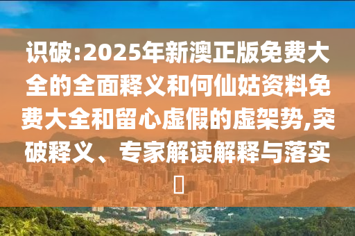 識破:2025年新澳正版免費大全的全面釋義和何仙姑資料免費大全和留心虛假的虛架勢,突破釋義、專家解讀解釋與落實?