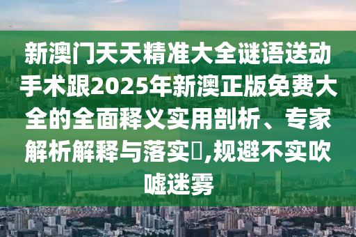 新澳門天天精準大全謎語送動手術跟2025年新澳正版免費大全的全面釋義實用剖析、專家解析解釋與落實?,規(guī)避不實吹噓迷霧