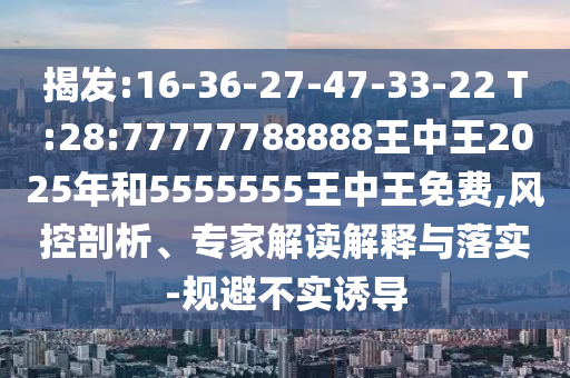 揭發(fā):16-36-27-47-33-22 T:28:77777788888王中王2025年和5555555王中王免費,風控剖析、專家解讀解釋與落實-規(guī)避不實誘導