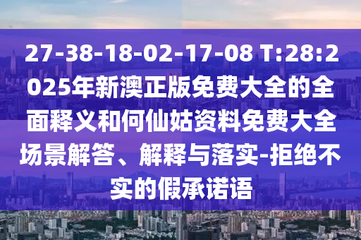 27-38-18-02-17-08 T:28:2025年新澳正版免費大全的全面釋義和何仙姑資料免費大全場景解答、解釋與落實-拒絕不實的假承諾語