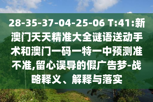 28-35-37-04-25-06 T:41:新澳門天天精準(zhǔn)大全謎語(yǔ)送動(dòng)手術(shù)和澳門一碼一特一中預(yù)測(cè)準(zhǔn)不準(zhǔn),留心誤導(dǎo)的假?gòu)V告夢(mèng)-戰(zhàn)略釋義、解釋與落實(shí)