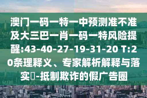 澳門一碼一特一中預(yù)測(cè)準(zhǔn)不準(zhǔn)及大三巴一肖一碼一特風(fēng)險(xiǎn)提醒:43-40-27-19-31-20 T:20條理釋義、專家解析解釋與落實(shí)?-抵制欺詐的假?gòu)V告圈